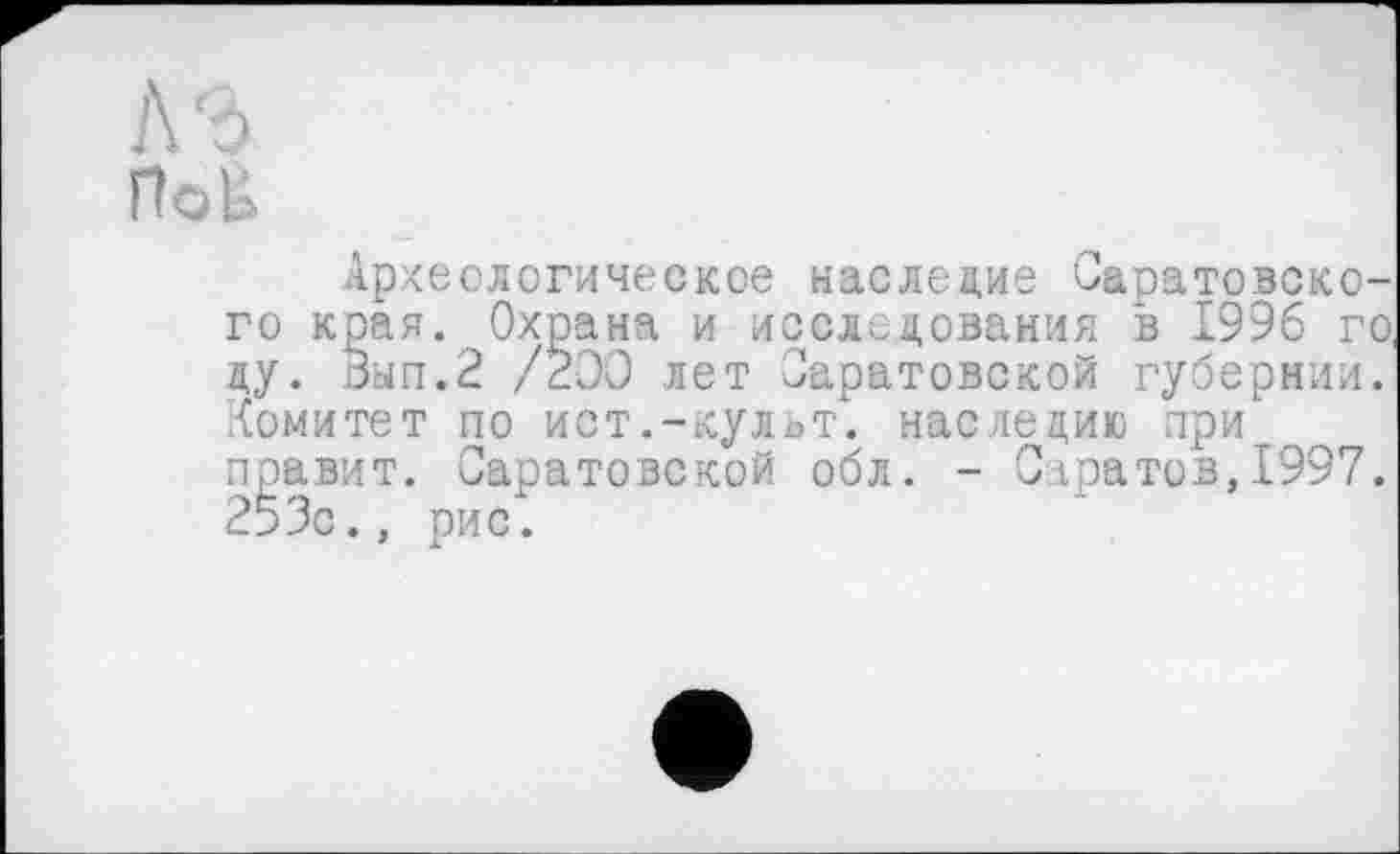 ﻿]\‘Ь
Поб
Археологическое наследие Саратовского края. Охрана и исследования в 1996 го, цу. Зып.2 /200 лет Саратовской губернии. Комитет по ист.-культ, наследию при правит. Саратовской обл. - Саратов,1997. 253с., рис.